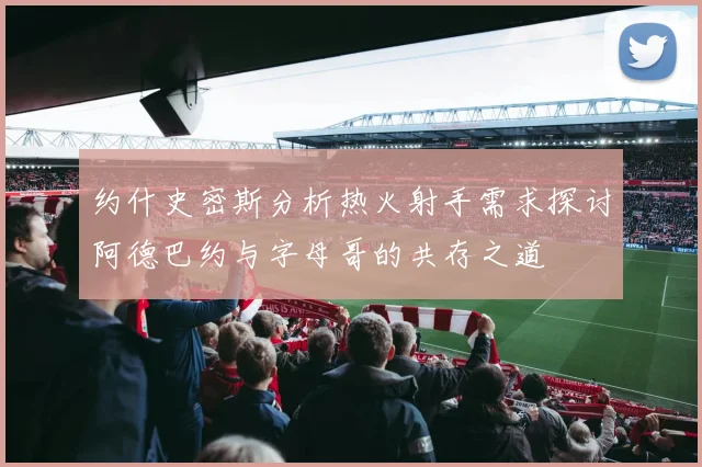 约什史密斯分析热火射手需求探讨阿德巴约与字母哥的共存之道