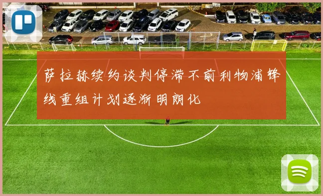 萨拉赫续约谈判停滞不前利物浦锋线重组计划逐渐明朗化