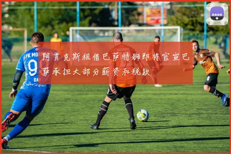 阿贾克斯租借巴萨特狮即将官宣巴萨承担大部分薪资和税款