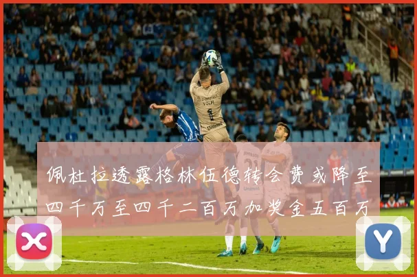 佩杜拉透露格林伍德转会费或降至四千万至四千二百万加奖金五百万至六百万