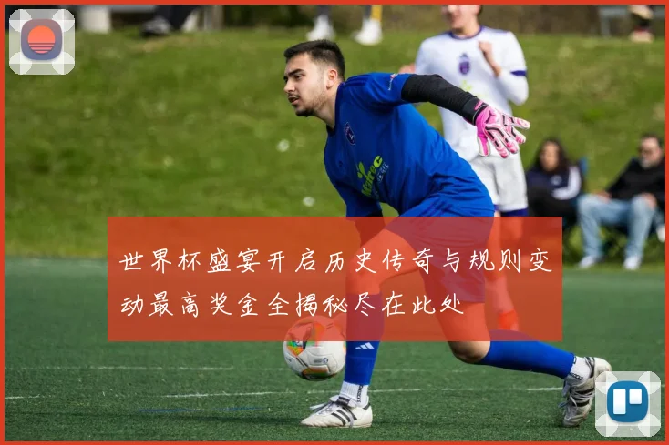 世界杯盛宴开启历史传奇与规则变动最高奖金全揭秘尽在此处