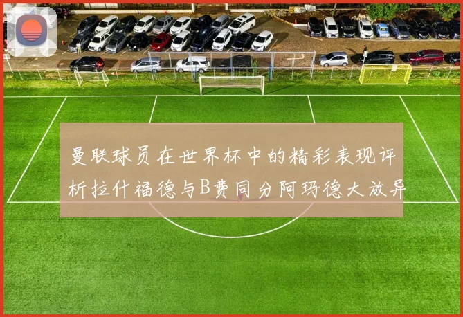 曼联球员在世界杯中的精彩表现评析拉什福德与B费同分阿玛德大放异彩