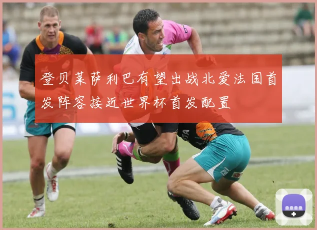 登贝莱萨利巴有望出战北爱法国首发阵容接近世界杯首发配置