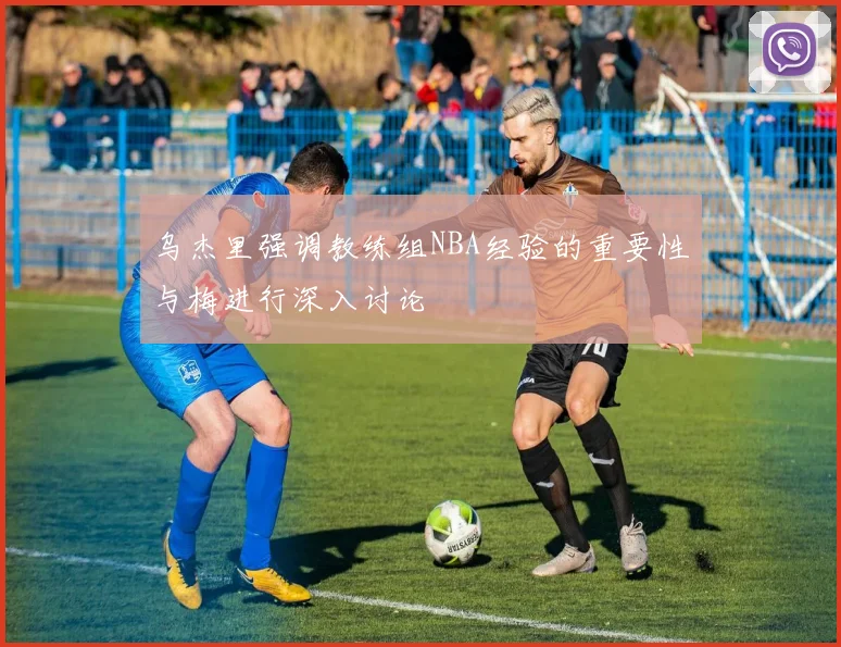 乌杰里强调教练组NBA经验的重要性与梅进行深入讨论