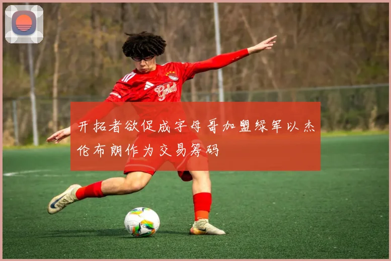 开拓者欲促成字母哥加盟绿军以杰伦布朗作为交易筹码