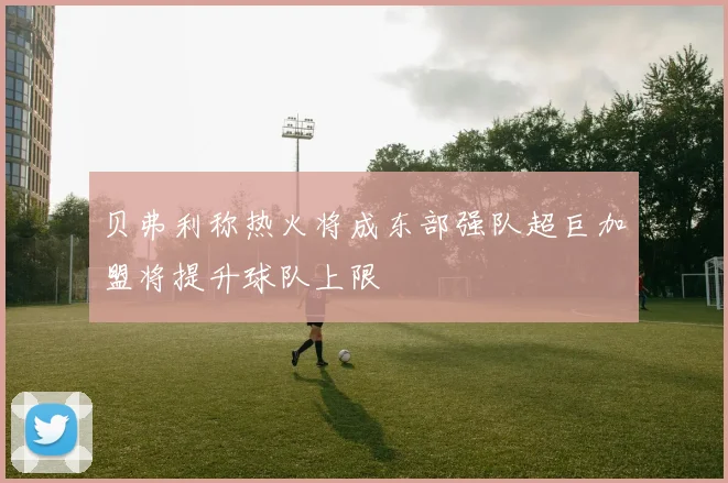 贝弗利称热火将成东部强队超巨加盟将提升球队上限