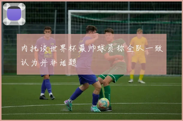 内托谈世界杯最帅球员称全队一致认为并非话题