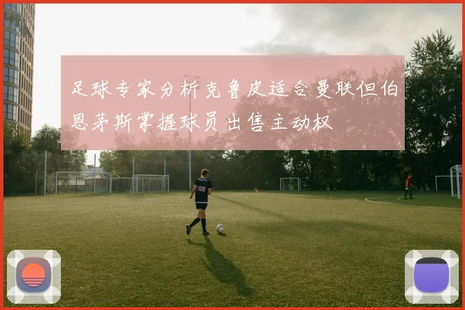 足球专家分析克鲁皮适合曼联但伯恩茅斯掌握球员出售主动权