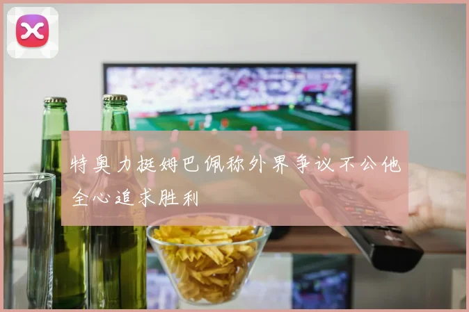 特奥力挺姆巴佩称外界争议不公他全心追求胜利